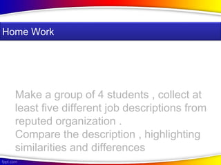 Make a group of 4 students , collect at
least five different job descriptions from
reputed organization .
Compare the description , highlighting
similarities and differences
Home Work
 