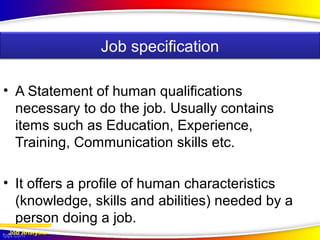 • A Statement of human qualifications
necessary to do the job. Usually contains
items such as Education, Experience,
Training, Communication skills etc.
• It offers a profile of human characteristics
(knowledge, skills and abilities) needed by a
person doing a job.
Job Analysis
Job specification
 