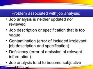 • Job analysis is neither updated nor
reviewed
• Job description or specification that is too
vague
• Contamination (error of included irrelevant
job description and specification)
• Deficiency (error of omission of relevant
information)
• Job analysis tend to become subjective
and biased
Problem associated with job analysis:
 
