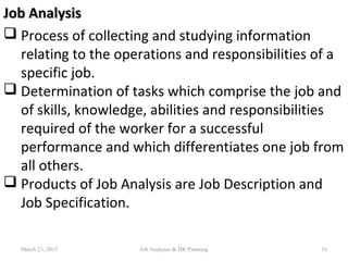 Job AnalysisJob Analysis
 Process of collecting and studying information
relating to the operations and responsibilities of a
specific job.
 Determination of tasks which comprise the job and
of skills, knowledge, abilities and responsibilities
required of the worker for a successful
performance and which differentiates one job from
all others.
 Products of Job Analysis are Job Description and
Job Specification.
March 23, 2015 16Job Analyses & HR Planning
 