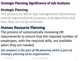 Strategic PlanningStrategic Planning
The process by which top management determines
overall organizational purposes and objectives and
how they are to be achieved.
17
Human Resource PlanningHuman Resource Planning
The process of systematically reviewing HR
requirements to ensure that the required number of
employees, with the required skills, are available
when they are needed.
Job analyses is the part of HR planning which is part of
strategic planning of an organization.
Strategic Planning Significance of Job AnalysesStrategic Planning Significance of Job Analyses
March 23, 2015 Job Analyses & HR Planning
 