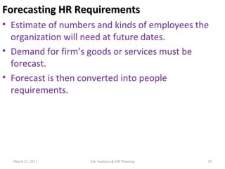 Forecasting HR RequirementsForecasting HR Requirements
• Estimate of numbers and kinds of employees the
organization will need at future dates.
• Demand for firm’s goods or services must be
forecast.
• Forecast is then converted into people
requirements.
29March 23, 2015 Job Analyses & HR Planning
 