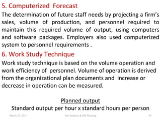 5. Computerized Forecast
The determination of future staff needs by projecting a firm’s
sales, volume of production, and personnel required to
maintain this required volume of output, using computers
and software packages. Employers also used computerized
system to personnel requirements .
6. Work Study Technique
Work study technique is based on the volume operation and
work efficiency of personnel. Volume of operation is derived
from the organizational plan documents and increase or
decrease in operation can be measured.
Planned output
Standard output per hour x standard hours per person
March 23, 2015 36Job Analyses & HR Planning
 
