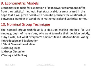 9. Econometric Models
Econometric models for estimation of manpower requirement differ
from the statistical methods. Past statistical data are analyzed in the
hope that it will prove possible to describe precisely the relationships
between a number of variables in mathematical and statistical terms.
10. Nominal Group Technique
The nominal group technique is a decision making method for use
among groups of many sizes, who want to make their decision quickly,
as by a vote, but want everyone’s opinions taken into traditional voting.
I.Introduction and Explanation
II.Silent Generation of Ideas
III.Sharing Ideas
IV.Group Discussion
V.Voting and Ranking
March 23, 2015 38Job Analyses & HR Planning
 
