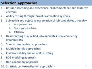 Selection ApproachesSelection Approaches
1. Resume screening and experience, skill competence and maturity
analyses
2. Ability testing through formal examination systems
3. Subjective and objective observation of job candidates through –
a. Group discussion
b. Team work simulation
c. Interview
4. Head-hunting of qualified job candidates from competing
organizations
5. Standardized cut-off approaches
6. Multiple hurdle approaches
7. Classical validity and reliability testing
8. BCG modeling approach
9. Decision theory approach
10. Strategic contextualization approach 60March 23, 2015 Job Analyses & HR Planning
 