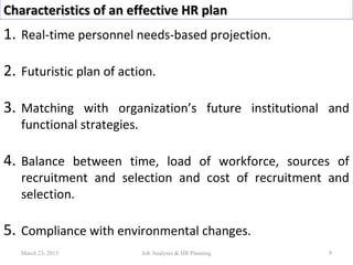 Characteristics of an effective HR planCharacteristics of an effective HR plan
1. Real-time personnel needs-based projection.
2. Futuristic plan of action.
3. Matching with organization’s future institutional and
functional strategies.
4. Balance between time, load of workforce, sources of
recruitment and selection and cost of recruitment and
selection.
5. Compliance with environmental changes.
March 23, 2015 9Job Analyses & HR Planning
 