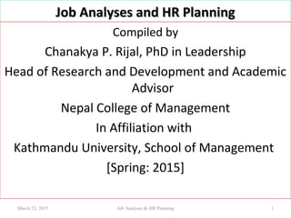 Job Analyses and HR PlanningJob Analyses and HR Planning
Compiled by
Chanakya P. Rijal, PhD in Leadership
Head of Research and Development and Academic
Advisor
Nepal College of Management
In Affiliation with
Kathmandu University, School of Management
[Spring: 2015]
March 23, 2015 1Job Analyses & HR Planning
 