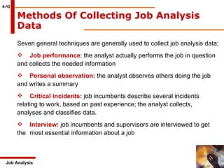 4-12 Methods Of Collecting Job Analysis Data   Job Analysis Seven general techniques are generally used to collect job analysis data; Job performance : the analyst actually performs the job in question  and collects the needed information Personal observation:  the analyst observes others doing the job  and writes a summary Critical incidents:  job incumbents describe several incidents  relating to work, based on past experience; the analyst collects,  analyses and classifies data.  Interview:  job incumbents and supervisors are interviewed to get the  most essential information about a job 