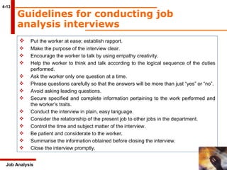4-13 Guidelines for conducting job analysis interviews   Job Analysis Put the worker at ease; establish rapport. Make the purpose of the interview clear. Encourage the worker to talk by using empathy creativity. Help the worker to think and talk according to the logical sequence of the duties  performed. Ask the worker only one question at a time. Phrase questions carefully so that the answers will be more than just “yes” or “no”. Avoid asking leading questions. Secure specified and complete information pertaining to the work performed and  the worker’s traits. Conduct the interview in plain, easy language. Consider the relationship of the present job to other jobs in the department. Control the time and subject matter of the interview. Be patient and considerate to the worker. Summarise the information obtained before closing the interview. Close the interview promptly. 