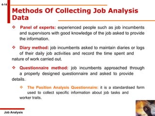 4-14 Job Analysis Panel of experts:  experienced people such as job incumbents  and supervisors with good knowledge of the job asked to provide  the information. Diary method:  job incumbents asked to maintain diaries or logs  of their daily job activities and record the time spent and  nature of work carried out.  Questionnaire method:  job incumbents approached through  a properly designed questionnaire and asked to provide  details.  The Position Analysis Questionnaire:  it is a standardised form  used to collect specific information about job tasks and  worker traits.  Methods Of Collecting Job Analysis Data   