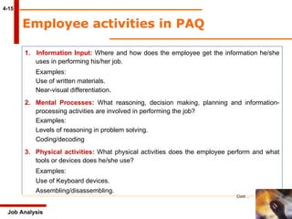 4-15 Employee activities in PAQ 1.  Information Input:  Where and how does the employee get the information he/she  uses in performing his/her job. Examples: Use of written materials. Near-visual differentiation. 2. Mental Processes:  What reasoning, decision making, planning and information- processing activities are involved in performing the job? Examples: Levels of reasoning in problem solving. Coding/decoding 3. Physical activities:  What physical activities does the employee perform and what  tools or devices does he/she use? Examples: Use of Keyboard devices. Assembling/disassembling. Job Analysis Cont… 