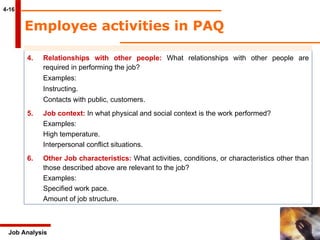 4-16 Job Analysis 4. Relationships with other people:  What relationships with other people are  required in performing the job? Examples: Instructing. Contacts with public, customers. 5. Job context:  In what physical and social context is the work performed? Examples: High temperature. Interpersonal conflict situations. 6. Other Job characteristics:  What activities, conditions, or characteristics other than  those described above are relevant to the job? Examples: Specified work pace. Amount of job structure. Employee activities in PAQ 