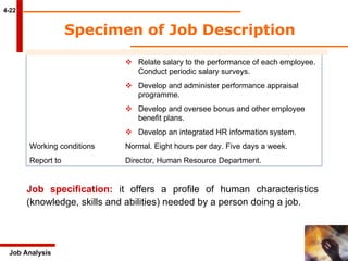 Specimen of Job Description 4-22 Job Analysis    Relate salary to the performance of each employee.  Conduct periodic salary surveys.    Develop and administer performance appraisal  programme.    Develop and oversee bonus and other employee  benefit plans.    Develop an integrated HR information system. Working conditions Normal. Eight hours per day. Five days a week. Report to Director, Human Resource Department. Job specification:  it offers a profile of human characteristics (knowledge, skills and abilities) needed by a person doing a job. 