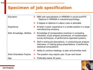 4-23 Job Analysis Specimen of job specification  Education  MBA with specialisation in HRM/MA in social work/PG  Diploma in HRM/MA in industrial psychology.    A degree or diploma in Labour Laws is desirable. Experience    At least 3 years’ experience in a similar position in a large  manufacturing company. Skill, Knowledge, Abilities    Knowledge of compensation practices in competing industries, of job analysis procedures, of compensation  survey techniques, of performance appraisal systems.    Skill in writing job descriptions, in conducting job analysis  interviews, in making group presentations, in performing  statistical computations     Ability to conduct meetings, to plan and prioritise work. Work Orientation Factors    The position may require upto 15 per cent travel. Age    Preferably below 30 years. 