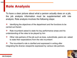 4-24 Job Analysis Role Analysis   To have a clear picture about what a person actually does on a job, the job analysis information must be supplemented with role analysis. Role analysis involves the following steps:   Identifying the objectives of the department and the functions to be  carried out therein Role incumbent asked to state his key performance areas and his  understanding of the roles to be played by him Other role partners of the job such as boss, subordinate, peers are  asked  to state their expectations from the role incumbent The incumbent's role is clarified and expressed in writing after  integrating the diverse viewpoints expressed by various role partners. 