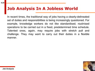 4-25 Job Analysis Job Analysis In A Jobless World   In recent times, the traditional way of jobs having a clearly-delineated set of duties and responsibilities is being increasingly questioned. For example, knowledge workers do not like standardised, routinised operations to be carried out in a fixed, predetermined time schedule. Talented ones, again, may require jobs with stretch pull and challenge. They may want to carry out their duties in a flexible manner. 