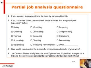 Partial job analysis questionnaire  4-5 Job Analysis 4. If you regularly supervise others, list them by name and job title. 5. If you supervise others, please check those activities that are part of your supervisory duties:    Hiring    Coaching   Promoting    Orienting   Counselling   Compensating    Training    Budgeting   Disciplining    Scheduling   Directing   Terminating    Developing   Measuring Performances    Other____________ How would you describe the successful completion and results of your work? Job Duties – Please briefly describe WHAT you do and, if possible, How you do it. Indicate those duties you consider to be most important and/or most difficult: Cont… 