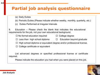 Partial job analysis questionnaire  4-6 Job Analysis (a) Daily Duties Periodic Duties (Please indicate whether weekly,  monthly, quarterly, etc.) Duties Performed at Irregular Intervals 8. Education – Please check the blank that indicates the educational  requirements for the job, not your own educational background.      No formal education required      College degree       Less than  high school diploma    Education beyond graduate       High school diploma or equivalent degree and/or professional license.       College certificate or equivalent List advanced degrees or specified professional license or certificate  required. Please indicate the education you had when you were placed on this job. 