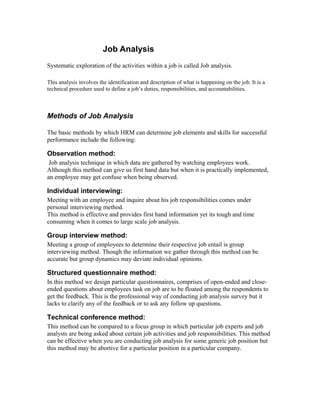 Job Analysis
Systematic exploration of the activities within a job is called Job analysis.
This analysis involves the identification and description of what is happening on the job. It is a
technical procedure used to define a job’s duties, responsibilities, and accountabilities.
Methods of Job Analysis
The basic methods by which HRM can determine job elements and skills for successful
performance include the following:
Observation method:
Job analysis technique in which data are gathered by watching employees work.
Although this method can give us first hand data but when it is practically implemented,
an employee may get confuse when being observed.
Individual interviewing:
Meeting with an employee and inquire about his job responsibilities comes under
personal interviewing method.
This method is effective and provides first hand information yet its tough and time
consuming when it comes to large scale job analysis.
Group interview method:
Meeting a group of employees to determine their respective job entail is group
interviewing method. Though the information we gather through this method can be
accurate but group dynamics may deviate individual opinions.
Structured questionnaire method:
In this method we design particular questionnaires, comprises of open-ended and close-
ended questions about employees task on job are to be floated among the respondents to
get the feedback. This is the professional way of conducting job analysis survey but it
lacks to clarify any of the feedback or to ask any follow up questions.
Technical conference method:
This method can be compared to a focus group in which particular job experts and job
analysts are being asked about certain job activities and job responsibilities. This method
can be effective when you are conducting job analysis for some generic job position but
this method may be abortive for a particular position in a particular company.
 