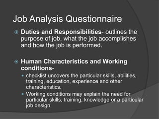 Job Analysis Questionnaire
   Duties and Responsibilities- outlines the
    purpose of job, what the job accomplishes
    and how the job is performed.

   Human Characteristics and Working
    conditions-
     checklist uncovers the particular skills, abilities,
      training, education, experience and other
      characteristics.
     Working conditions may explain the need for
      particular skills, training, knowledge or a particular
      job design.
 
