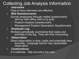 Collecting Job Analysis Information
 1.    Interviews
      Face to face interviews are effective
 2.    Mail Questionnaires
      Survey employees through mailed questionnaire
          sent by inter-office mail or by post.
       Position Analysis Questionnaire
       Management Position Description Questionnaire
 3.    Employee Log
      Workers periodically summarize their tasks and
          activities in the log. They are time consuming.
 4.    Observation
      Direct observation is slow, costly and potentially less
          accurate. Language barrier may necessitate
          observation.
 5.    Combinations
      2-3 methods. High accuracy low cost.
 