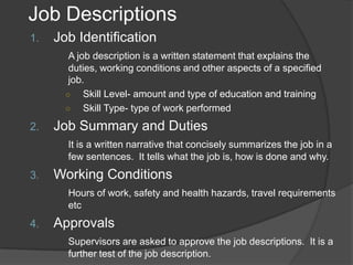 Job Descriptions
1.   Job Identification
        A job description is a written statement that explains the
        duties, working conditions and other aspects of a specified
        job.
       ○    Skill Level- amount and type of education and training
       ○    Skill Type- type of work performed
2.   Job Summary and Duties
       It is a written narrative that concisely summarizes the job in a
       few sentences. It tells what the job is, how is done and why.
3.   Working Conditions
       Hours of work, safety and health hazards, travel requirements
       etc
4.   Approvals
       Supervisors are asked to approve the job descriptions. It is a
       further test of the job description.
 