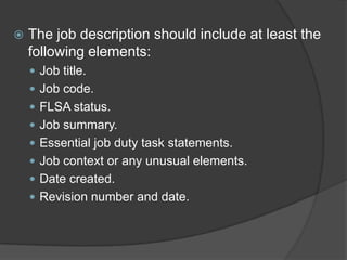    The job description should include at least the
    following elements:
     Job title.
     Job code.
     FLSA status.
     Job summary.
     Essential job duty task statements.
     Job context or any unusual elements.
     Date created.
     Revision number and date.
 
