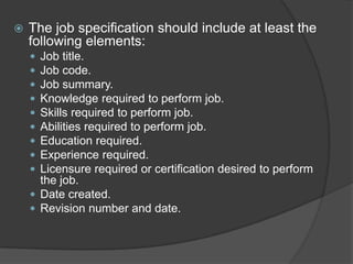    The job specification should include at least the
    following elements:
     Job title.
     Job code.
     Job summary.
     Knowledge required to perform job.
     Skills required to perform job.
     Abilities required to perform job.
     Education required.
     Experience required.
     Licensure required or certification desired to perform
      the job.
     Date created.
     Revision number and date.
 