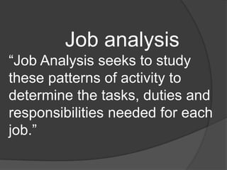 Job analysis
“Job Analysis seeks to study
these patterns of activity to
determine the tasks, duties and
responsibilities needed for each
job.”
 