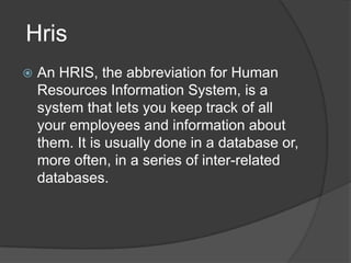Hris
   An HRIS, the abbreviation for Human
    Resources Information System, is a
    system that lets you keep track of all
    your employees and information about
    them. It is usually done in a database or,
    more often, in a series of inter-related
    databases.
 