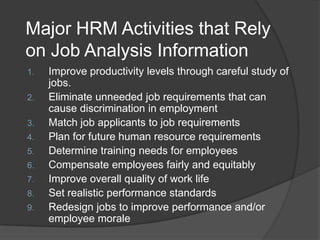 Major HRM Activities that Rely
on Job Analysis Information
1.   Improve productivity levels through careful study of
     jobs.
2.   Eliminate unneeded job requirements that can
     cause discrimination in employment
3.   Match job applicants to job requirements
4.   Plan for future human resource requirements
5.   Determine training needs for employees
6.   Compensate employees fairly and equitably
7.   Improve overall quality of work life
8.   Set realistic performance standards
9.   Redesign jobs to improve performance and/or
     employee morale
 