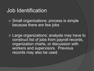 Job Identification
   Small organizations: process is simple
    because there are few jobs

   Large organizations: analysts may have to
    construct list of jobs from payroll records,
    organization charts, or discussion with
    workers and supervisors. Previous
    records may also be used.
 