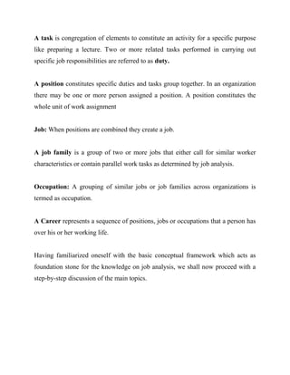 A task is congregation of elements to constitute an activity for a specific purpose
like preparing a lecture. Two or more related tasks performed in carrying out
specific job responsibilities are referred to as duty.


A position constitutes specific duties and tasks group together. In an organization
there may be one or more person assigned a position. A position constitutes the
whole unit of work assignment


Job: When positions are combined they create a job.


A job family is a group of two or more jobs that either call for similar worker
characteristics or contain parallel work tasks as determined by job analysis.


Occupation: A grouping of similar jobs or job families across organizations is
termed as occupation.


A Career represents a sequence of positions, jobs or occupations that a person has
over his or her working life.


Having familiarized oneself with the basic conceptual framework which acts as
foundation stone for the knowledge on job analysis, we shall now proceed with a
step-by-step discussion of the main topics.
 