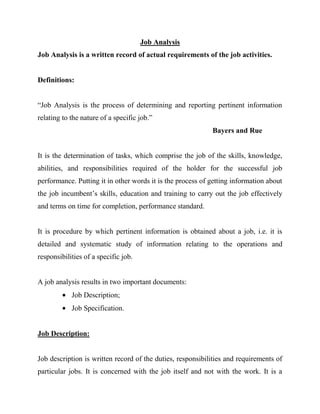 Job Analysis
Job Analysis is a written record of actual requirements of the job activities.


Definitions:


“Job Analysis is the process of determining and reporting pertinent information
relating to the nature of a specific job.”
                                                            Bayers and Rue


It is the determination of tasks, which comprise the job of the skills, knowledge,
abilities, and responsibilities required of the holder for the successful job
performance. Putting it in other words it is the process of getting information about
the job incumbent’s skills, education and training to carry out the job effectively
and terms on time for completion, performance standard.


It is procedure by which pertinent information is obtained about a job, i.e. it is
detailed and systematic study of information relating to the operations and
responsibilities of a specific job.


A job analysis results in two important documents:
            Job Description;
            Job Specification.


Job Description:


Job description is written record of the duties, responsibilities and requirements of
particular jobs. It is concerned with the job itself and not with the work. It is a
 
