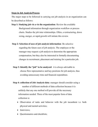 Steps in Job Analysis/Process
The major steps to be followed in carrying out job analysis in an organization can
be described as follows:
Step 1: Studying job vis a vis the organization: Review the available
        Background information through organization workflow or process
        charts. Studies the job inter relationships. Often, a restructuring, down
        sizing, merger, or rapid growth will initiate this review.


Step 2: Selection of uses of job analysis information: Be selective
        regarding the future uses of job analysis. The employee or the
        manager may request a job analysis to determine the appropriate
        compensation, but they also be interested in formally documenting
        changes in recruitment, placement and training for a particular job.


 Step 3: Identify the “job” to be analyzed: it is always advisable to
         choose flow representative and key positions for job analysis, thus
         avoiding unnecessary time and financial expenditure.


 Step 4: collection of Job Analysis data: manager should consider using a
           number of different methods of data collection because it is
       unlikely that any one method will provide all the necessary
       information needed. Three of the most popular form of data
       collection is:
         Observation of tasks and behavior with the job incumbent i.e. both
         physical and mental activities;
         Interviews;
         Questionnaires and checklists;
 
