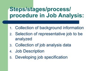 Steps/stages/process/
procedure in Job Analysis:

1.   Collection of background information
2.   Selection of representative job to be
     analyzed
3.   Collection of job analysis data
4.   Job Description
5.   Developing job specification
 