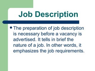 Job Description
The  preparation of job description
 is necessary before a vacancy is
 advertised. It tells in brief the
 nature of a job. In other words, it
 emphasizes the job requirements.
 