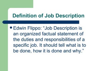 Definition of Job Description

Edwin  Flippo: “Job Description is
 an organized factual statement of
 the duties and responsibilities of a
 specific job. It should tell what is to
 be done, how it is done and why.”
 