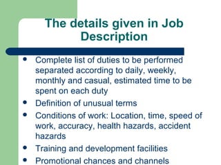 The details given in Job
           Description
   Complete list of duties to be performed
    separated according to daily, weekly,
    monthly and casual, estimated time to be
    spent on each duty
   Definition of unusual terms
   Conditions of work: Location, time, speed of
    work, accuracy, health hazards, accident
    hazards
   Training and development facilities
   Promotional chances and channels
 
