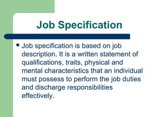 Job Specification
 Jobspecification is based on job
 description. It is a written statement of
 qualifications, traits, physical and
 mental characteristics that an individual
 must possess to perform the job duties
 and discharge responsibilities
 effectively.
 
