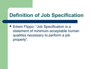 Definition of Job Specification

 Edwin  Flippo: “Job Specification is a
 statement of minimum acceptable human
 qualities necessary to perform a job
 properly”.
 