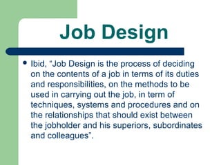 Job Design
 Ibid,“Job Design is the process of deciding
  on the contents of a job in terms of its duties
  and responsibilities, on the methods to be
  used in carrying out the job, in term of
  techniques, systems and procedures and on
  the relationships that should exist between
  the jobholder and his superiors, subordinates
  and colleagues”.
 