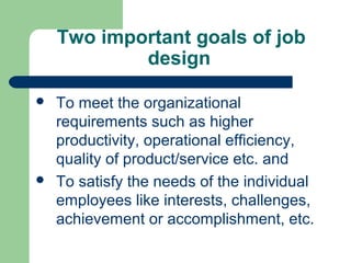 Two important goals of job
            design

   To meet the organizational
    requirements such as higher
    productivity, operational efficiency,
    quality of product/service etc. and
   To satisfy the needs of the individual
    employees like interests, challenges,
    achievement or accomplishment, etc.
 