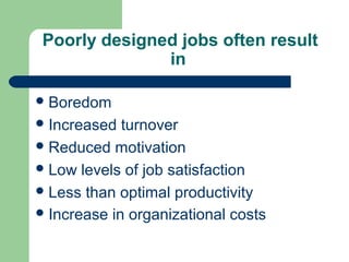 Poorly designed jobs often result
               in

 Boredom
 Increased  turnover
 Reduced motivation
 Low levels of job satisfaction
 Less than optimal productivity
 Increase in organizational costs
 