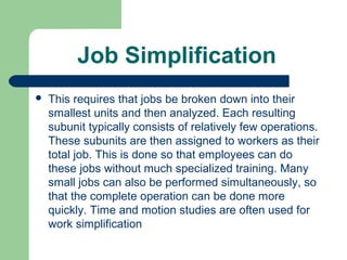 Job Simplification
   This requires that jobs be broken down into their
    smallest units and then analyzed. Each resulting
    subunit typically consists of relatively few operations.
    These subunits are then assigned to workers as their
    total job. This is done so that employees can do
    these jobs without much specialized training. Many
    small jobs can also be performed simultaneously, so
    that the complete operation can be done more
    quickly. Time and motion studies are often used for
    work simplification
 
