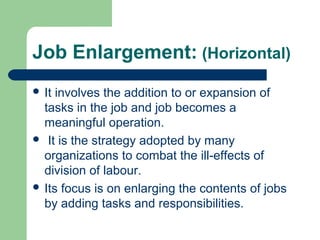 Job Enlargement: (Horizontal)
 It involves the addition to or expansion of
  tasks in the job and job becomes a
  meaningful operation.
 It is the strategy adopted by many
  organizations to combat the ill-effects of
  division of labour.
 Its focus is on enlarging the contents of jobs
  by adding tasks and responsibilities.
 