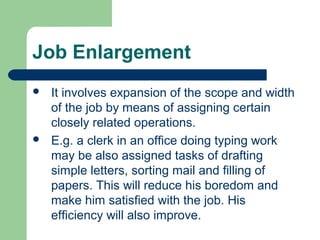 Job Enlargement
   It involves expansion of the scope and width
    of the job by means of assigning certain
    closely related operations.
   E.g. a clerk in an office doing typing work
    may be also assigned tasks of drafting
    simple letters, sorting mail and filling of
    papers. This will reduce his boredom and
    make him satisfied with the job. His
    efficiency will also improve.
 