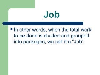 Job
In other words, when the total work
 to be done is divided and grouped
 into packages, we call it a “Job”.
 