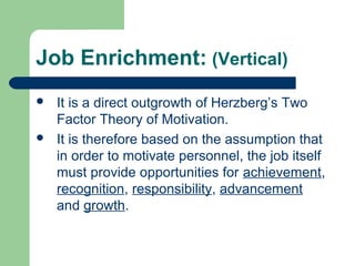 Job Enrichment: (Vertical)
   It is a direct outgrowth of Herzberg’s Two
    Factor Theory of Motivation.
   It is therefore based on the assumption that
    in order to motivate personnel, the job itself
    must provide opportunities for achievement,
    recognition, responsibility, advancement
    and growth.
 