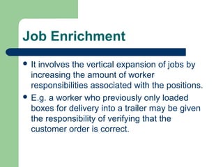 Job Enrichment
 Itinvolves the vertical expansion of jobs by
  increasing the amount of worker
  responsibilities associated with the positions.
 E.g. a worker who previously only loaded
  boxes for delivery into a trailer may be given
  the responsibility of verifying that the
  customer order is correct.
 